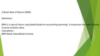 2.Book Rate of Return (BRR):
Definition:
BRR is a rate of return calculated based on accounting earnings. It measures the ratio of book
income to book value.
Calculation:
BRR=Book Value/Book Income
​
 