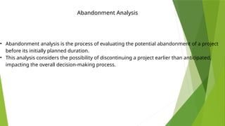 Abandonment Analysis
• Abandonment analysis is the process of evaluating the potential abandonment of a project
before its initially planned duration.
• This analysis considers the possibility of discontinuing a project earlier than anticipated,
impacting the overall decision-making process.
 