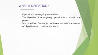 WHAT IS OPERATION?
• Operation is an ongoing work effort.
• The objective of an ongoing operation is to sustain the
project.
• It is repetitive. Once objective is reached adopt a new set
of objectives and continue the work.
 