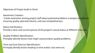 Objectives of Project Audit in Short:
Awareness Creation:
Create awareness among project staff about potential problems in project completion,
ensuring quality, planned volume, and cost competitiveness.
Status Clarification:
Provide a clear and current picture of the project's actual status at different intervals.
Quality Problem Identification:
Promptly identify factors that might cause product quality problems.
Time and Cost Overrun Identification:
Promptly identify factors leading to time and/or cost overruns.
 