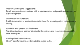 Problem Spotting and Suggestions:
Timely spot problems associated with project execution and provide suggestions for
overcoming them.
Information Base Creation:
Enable the creation of a robust information base for accurate project estimation and
costing.
Standards and Systems Establishment:
Assist in establishing appropriate standards, systems, and recommending suitable
work techniques.
Training Needs Identification:
Identify specific training needs related to project tasks.
 