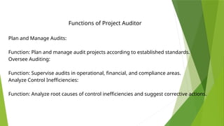 Functions of Project Auditor
Plan and Manage Audits:
Function: Plan and manage audit projects according to established standards.
Oversee Auditing:
Function: Supervise audits in operational, financial, and compliance areas.
Analyze Control Inefficiencies:
Function: Analyze root causes of control inefficiencies and suggest corrective actions.
 