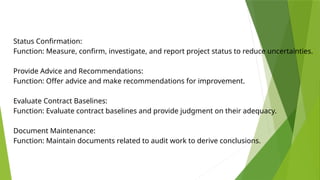 Status Confirmation:
Function: Measure, confirm, investigate, and report project status to reduce uncertainties.
Provide Advice and Recommendations:
Function: Offer advice and make recommendations for improvement.
Evaluate Contract Baselines:
Function: Evaluate contract baselines and provide judgment on their adequacy.
Document Maintenance:
Function: Maintain documents related to audit work to derive conclusions.
 