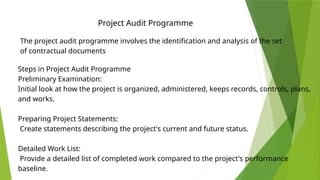 Project Audit Programme
The project audit programme involves the identification and analysis of the set
of contractual documents
Steps in Project Audit Programme
Preliminary Examination:
Initial look at how the project is organized, administered, keeps records, controls, plans,
and works.
Preparing Project Statements:
Create statements describing the project's current and future status.
Detailed Work List:
Provide a detailed list of completed work compared to the project's performance
baseline.
 