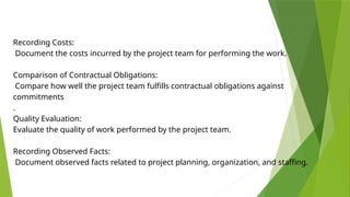 Recording Costs:
Document the costs incurred by the project team for performing the work.
Comparison of Contractual Obligations:
Compare how well the project team fulfills contractual obligations against
commitments
.
Quality Evaluation:
Evaluate the quality of work performed by the project team.
Recording Observed Facts:
Document observed facts related to project planning, organization, and staffing.
 