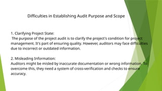 Difficulties in Establishing Audit Purpose and Scope
1. Clarifying Project State:
The purpose of the project audit is to clarify the project's condition for project
management. It's part of ensuring quality. However, auditors may face difficulties
due to incorrect or outdated information.
2. Misleading Information:
Auditors might be misled by inaccurate documentation or wrong information. To
overcome this, they need a system of cross-verification and checks to ensure
accuracy.
 