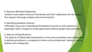 3. Resource Mismatch Reporting:
Auditors must report resource mismatches and their implications for the project.
This requires thorough analysis and communication.
4. Identifying Baseline Contract:
Difficulties may arise in identifying the baseline contract or work statement,
especially if work is based on verbal agreements without proper documentation.
5. Absence of Specifications:
The absence of deliverable specifications in the contract baseline and inadequacies
in delivery procedures or acceptance criteria can be problematic. Auditors need to
address such ambiguities.
 