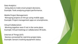 Data Analytics:
Using data to make smart project decisions.
Example: Tools analyzing project performance.
Mobile Project Management:
Managing projects on the go using mobile apps.
Example: Project management apps on smartphones.
Virtual Collaboration:
Working together even if not in the same place.
Example: Virtual meetings or collaborative VR tools.
Internet of Things (IoT):
Devices connected for real-time project data.
Example: Sensors tracking equipment status.
 