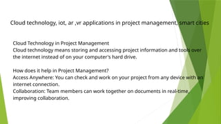 Cloud technology, iot, ar ,vr applications in project management, smart cities
Cloud Technology in Project Management
Cloud technology means storing and accessing project information and tools over
the internet instead of on your computer's hard drive.
How does it help in Project Management?
Access Anywhere: You can check and work on your project from any device with an
internet connection.
Collaboration: Team members can work together on documents in real-time,
improving collaboration.
 