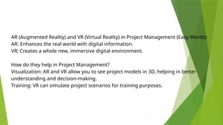 AR (Augmented Reality) and VR (Virtual Reality) in Project Management (Easy Words):
AR: Enhances the real world with digital information.
VR: Creates a whole new, immersive digital environment.
How do they help in Project Management?
Visualization: AR and VR allow you to see project models in 3D, helping in better
understanding and decision-making.
Training: VR can simulate project scenarios for training purposes.
 