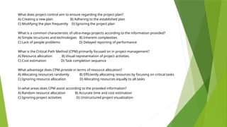 What does project control aim to ensure regarding the project plan?
A) Creating a new plan B) Adhering to the established plan
C) Modifying the plan frequently D) Ignoring the project plan
What is a common characteristic of ultra-mega projects according to the information provided?
A) Simple structures and technologies B) Inherent complexities
C) Lack of people problems D) Delayed reporting of performance
What is the Critical Path Method (CPM) primarily focused on in project management?
A) Resource allocation B) Visual representation of project activities
C) Cost estimation D) Task completion sequence
What advantage does CPM provide in terms of resource allocation?
A) Allocating resources randomly B) Efficiently allocating resources by focusing on critical tasks
C) Ignoring resource allocation D) Allocating resources equally to all tasks
In what areas does CPM assist according to the provided information?
A) Random resource allocation B) Accurate time and cost estimation
C) Ignoring project activities D) Unstructured project visualization
 