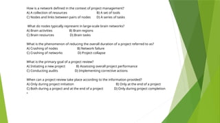 How is a network defined in the context of project management?
A) A collection of resources B) A set of tools
C) Nodes and links between pairs of nodes D) A series of tasks
What do nodes typically represent in large-scale brain networks?
A) Brain activities B) Brain regions
C) Brain resources D) Brain tasks
What is the phenomenon of reducing the overall duration of a project referred to as?
A) Crashing of nodes B) Network failure
C) Crashing of networks D) Project collapse
What is the primary goal of a project review?
A) Initiating a new project B) Assessing overall project performance
C) Conducting audits D) Implementing corrective actions
When can a project review take place according to the information provided?
A) Only during project initiation B) Only at the end of a project
C) Both during a project and at the end of a project D) Only during project completion
•
 