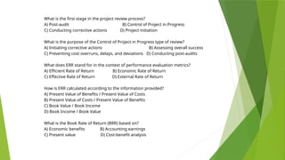 What is the first stage in the project review process?
A) Post-audit B) Control of Project in Progress
C) Conducting corrective actions D) Project initiation
What is the purpose of the Control of Project in Progress type of review?
A) Initiating corrective actions B) Assessing overall success
C) Preventing cost overruns, delays, and deviations D) Conducting post-audits
What does ERR stand for in the context of performance evaluation metrics?
A) Efficient Rate of Return B) Economic Rate of Return
C) Effective Rate of Return D) External Rate of Return
How is ERR calculated according to the information provided?
A) Present Value of Benefits / Present Value of Costs
B) Present Value of Costs / Present Value of Benefits
C) Book Value / Book Income
D) Book Income / Book Value
What is the Book Rate of Return (BRR) based on?
A) Economic benefits B) Accounting earnings
C) Present value D) Cost-benefit analysis
 