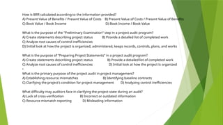 How is BRR calculated according to the information provided?
A) Present Value of Benefits / Present Value of Costs B) Present Value of Costs / Present Value of Benefits
C) Book Value / Book Income D) Book Income / Book Value
What is the purpose of the "Preliminary Examination" step in a project audit program?
A) Create statements describing project status B) Provide a detailed list of completed work
C) Analyze root causes of control inefficiencies
D) Initial look at how the project is organized, administered, keeps records, controls, plans, and works
What is the purpose of "Preparing Project Statements" in a project audit program?
A) Create statements describing project status B) Provide a detailed list of completed work
C) Analyze root causes of control inefficiencies D) Initial look at how the project is organized
•
What is the primary purpose of the project audit in project management?
A) Establishing resource mismatches B) Identifying baseline contracts
C) Clarifying the project's condition for project management D) Analyzing control inefficiencies
What difficulty may auditors face in clarifying the project state during an audit?
A) Lack of cross-verification B) Incorrect or outdated information
C) Resource mismatch reporting D) Misleading information
 