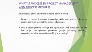 WHAT IS PROCESS IN PROJECT MANAGEMENT
AND PROCESS GROUPS?
The process a series of actions bringing about a result.
• Process is the application of knowledge, skills, tools and techniques to
project activities to meet the project objectives.
• This is accomplished through the application and integration of the
five project management processes groups (initiating, planning,
executing, monitoring and controlling and closing).
 