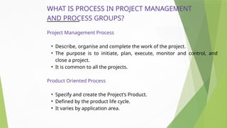 WHAT IS PROCESS IN PROJECT MANAGEMENT
AND PROCESS GROUPS?
Project Management Process
• Describe, organise and complete the work of the project.
• The purpose is to initiate, plan, execute, monitor and control, and
close a project.
• It is common to all the projects.
Product Oriented Process
• Specify and create the Project’s Product.
• Defined by the product life cycle.
• It varies by application area.
 