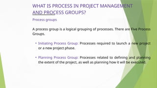 WHAT IS PROCESS IN PROJECT MANAGEMENT
AND PROCESS GROUPS?
Process groups
A process group is a logical grouping of processes. There are Five Process
Groups.
• Initiating Process Group: Processes required to launch a new project
or a new project phase.
• Planning Process Group: Processes related to defining and planning
the extent of the project, as well as planning how it will be executed.
 