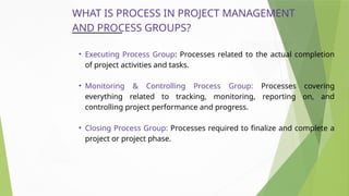 WHAT IS PROCESS IN PROJECT MANAGEMENT
AND PROCESS GROUPS?
• Executing Process Group: Processes related to the actual completion
of project activities and tasks.
• Monitoring & Controlling Process Group: Processes covering
everything related to tracking, monitoring, reporting on, and
controlling project performance and progress.
• Closing Process Group: Processes required to finalize and complete a
project or project phase.
 