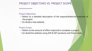 PROJECT OBJECTIVES VS. PROJECT SCOPE
Project Objectives
• Refers to a detailed description of the expected/desired outcome of
the project.
• Ex: Build a new website.
Project Scope
• Refers to the amount of effort required to complete a project.
• Ex: Build the website using ASP & NET products and Flash media.
 