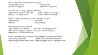 What is a defining characteristic of every project?
A) Unlimited resources B) Uniqueness
C) Undefined objectives D) Continuous operation
How is the end of a project typically determined?
A) When all resources are exhausted B) When objectives are achieved
C) When a new project begins D) When risks are minimized
What is an inherent feature of any project throughout its life?
A) Predictability B) Stability
C) Change D) Consistency
What characterizes Crash Projects?
A) No additional costs allowed B) Minimal overlapping of phases
C) Maximum overlapping of phases, encouraging simultaneous work
D) Extensive use of internal resources
What is a benefit of Project Management according to the provided information?
A) Increasing capital costs B) Reducing stakeholder expectations
C) Balancing constraints on the project D) Decreasing the chances of project success
 