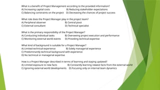 What is a benefit of Project Management according to the provided information?
A) Increasing capital costs B) Reducing stakeholder expectations
C) Balancing constraints on the project D) Decreasing the chances of project success
What role does the Project Manager play in the project team?
A) Peripheral observer B) Central pivot
C) External consultant D) Technical specialist
What is the primary responsibility of the Project Manager?
A) Conducting individual tasks B) Overseeing project execution and performance
C) Monitoring external world events D) Providing technical expertise
What kind of background is suitable for a Project Manager?
A) Limited technical experience B) Solely managerial experience
C) Predominantly technical background with experience
D) No technical or managerial expertise
How is a Project Manager described in terms of learning and staying updated?
A) Limited exposure to new facts B) Constantly learning newest facts from the external world
C) Ignoring external world developments D) Focusing only on internal team dynamics
 