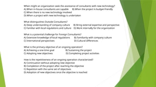 When might an organization seek the assistance of consultants with new technology?
A) When in-house consultants are capable B) When the project is budget-friendly
C) When there is no new technology involved
D) When a project with new technology is undertaken
What distinguishes Outside Consultants?
A) Deep understanding of company culture B) Bring external expertise and perspective
C) Familiar with local regulations and culture D) Work internally for the organization
What is a potential challenge for Foreign Consultants?
A) Extensive knowledge of local regulations B) Familiarity with company culture
C) International perspectives D) Cultural differences
What is the primary objective of an ongoing operation?
A) Achieving a one-time goal B) Sustaining the project
C) Adopting new objectives D) Completing project activities
How is the repetitiveness of an ongoing operation characterized?
A) Continuation without adopting new objective
B) Completion of the project after reaching the objective
C) Repetition with the same set of objectives
D) Adoption of new objectives once the objective is reached
 