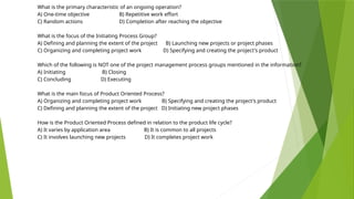 What is the primary characteristic of an ongoing operation?
A) One-time objective B) Repetitive work effort
C) Random actions D) Completion after reaching the objective
What is the focus of the Initiating Process Group?
A) Defining and planning the extent of the project B) Launching new projects or project phases
C) Organizing and completing project work D) Specifying and creating the project's product
Which of the following is NOT one of the project management process groups mentioned in the information?
A) Initiating B) Closing
C) Concluding D) Executing
What is the main focus of Product Oriented Process?
A) Organizing and completing project work B) Specifying and creating the project's product
C) Defining and planning the extent of the project D) Initiating new project phases
How is the Product Oriented Process defined in relation to the product life cycle?
A) It varies by application area B) It is common to all projects
C) It involves launching new projects D) It completes project work
 