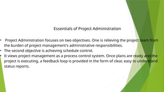 • Project Administration focuses on two objectives. One is relieving the project team from
the burden of project management's administrative responsibilities.
• The second objective is achieving schedule control.
• It views project management as a process control system. Once plans are ready and the
project is executing, a feedback loop is provided in the form of clear, easy to understand
status reports.
Essentials of Project Administration
 