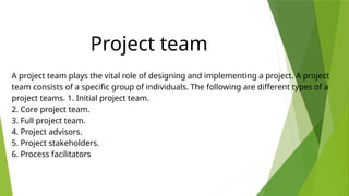A project team plays the vital role of designing and implementing a project. A project
team consists of a specific group of individuals. The following are different types of a
project teams. 1. Initial project team.
2. Core project team.
3. Full project team.
4. Project advisors.
5. Project stakeholders.
6. Process facilitators
Project team
 