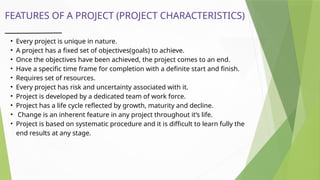 FEATURES OF A PROJECT (PROJECT CHARACTERISTICS)
• Every project is unique in nature.
• A project has a fixed set of objectives(goals) to achieve.
• Once the objectives have been achieved, the project comes to an end.
• Have a specific time frame for completion with a definite start and finish.
• Requires set of resources.
• Every project has risk and uncertainty associated with it.
• Project is developed by a dedicated team of work force.
• Project has a life cycle reflected by growth, maturity and decline.
• Change is an inherent feature in any project throughout it’s life.
• Project is based on systematic procedure and it is difficult to learn fully the
end results at any stage.
 