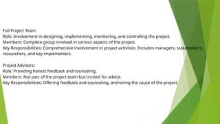 Full Project Team:
Role: Involvement in designing, implementing, monitoring, and controlling the project.
Members: Complete group involved in various aspects of the project.
Key Responsibilities: Comprehensive involvement in project activities. Includes managers, stakeholders,
researchers, and key implementers.
Project Advisors:
Role: Providing honest feedback and counseling.
Members: Not part of the project team but trusted for advice.
Key Responsibilities: Offering feedback and counseling, anchoring the cause of the project.
 