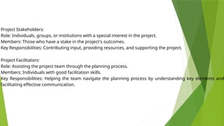 Project Stakeholders:
Role: Individuals, groups, or institutions with a special interest in the project.
Members: Those who have a stake in the project's outcomes.
Key Responsibilities: Contributing input, providing resources, and supporting the project.
Project Facilitators:
Role: Assisting the project team through the planning process.
Members: Individuals with good facilitation skills.
Key Responsibilities: Helping the team navigate the planning process by understanding key elements and
facilitating effective communication.
 