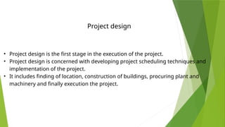 • Project design is the first stage in the execution of the project.
• Project design is concerned with developing project scheduling techniques and
implementation of the project.
• It includes finding of location, construction of buildings, procuring plant and
machinery and finally execution the project.
Project design
 