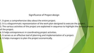1. It gives a comprehensive idea about the entire project.
2. It is a diagrammatic representation of the work plan designed to execute the project.
3. The various activities of the project are explained in sequence to highlight the various phases
of the project.
4. It helps entrepreneurs in coordinating project activities.
5. It serves as an effective tool of planning and implementation of a project.
6. It helps managers to plan the project economically.
Significance of Project design
 