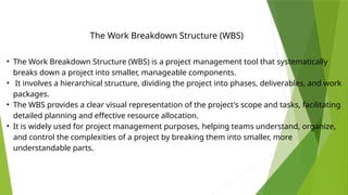 • The Work Breakdown Structure (WBS) is a project management tool that systematically
breaks down a project into smaller, manageable components.
• It involves a hierarchical structure, dividing the project into phases, deliverables, and work
packages.
• The WBS provides a clear visual representation of the project's scope and tasks, facilitating
detailed planning and effective resource allocation.
• It is widely used for project management purposes, helping teams understand, organize,
and control the complexities of a project by breaking them into smaller, more
understandable parts.
The Work Breakdown Structure (WBS)
 