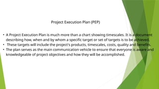 • A Project Execution Plan is much more than a chart showing timescales. It is a document
describing how, when and by whom a specific target or set of targets is to be achieved.
• These targets will include the project's products, timescales, costs, quality and benefits.
• The plan serves as the main communication vehicle to ensure that everyone is aware and
knowledgeable of project objectives and how they will be accomplished.
Project Execution Plan (PEP)
 