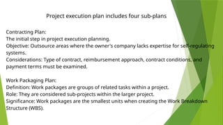 Contracting Plan:
The initial step in project execution planning.
Objective: Outsource areas where the owner's company lacks expertise for self-regulating
systems.
Considerations: Type of contract, reimbursement approach, contract conditions, and
payment terms must be examined.
Work Packaging Plan:
Definition: Work packages are groups of related tasks within a project.
Role: They are considered sub-projects within the larger project.
Significance: Work packages are the smallest units when creating the Work Breakdown
Structure (WBS).
Project execution plan includes four sub-plans
 