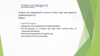 TYPES OF PROJECTS
Projects are categorized in terms of their need and speed of
implementation as
follows:
• Normal Projects
• Adequate time is allowed for implementation.
• All the phases in a project can take their normal time, as
measured previously.
• Minimum requirement of capital cost.
• No sacrifice in terms of quality.
 