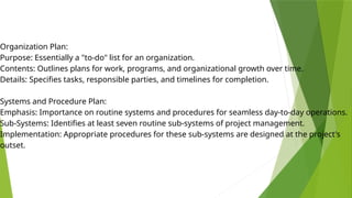 Organization Plan:
Purpose: Essentially a "to-do" list for an organization.
Contents: Outlines plans for work, programs, and organizational growth over time.
Details: Specifies tasks, responsible parties, and timelines for completion.
Systems and Procedure Plan:
Emphasis: Importance on routine systems and procedures for seamless day-to-day operations.
Sub-Systems: Identifies at least seven routine sub-systems of project management.
Implementation: Appropriate procedures for these sub-systems are designed at the project's
outset.
 
