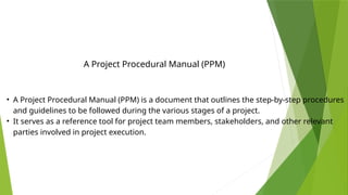 • A Project Procedural Manual (PPM) is a document that outlines the step-by-step procedures
and guidelines to be followed during the various stages of a project.
• It serves as a reference tool for project team members, stakeholders, and other relevant
parties involved in project execution.
A Project Procedural Manual (PPM)
 