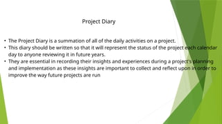 • The Project Diary is a summation of all of the daily activities on a project.
• This diary should be written so that it will represent the status of the project each calendar
day to anyone reviewing it in future years.
• They are essential in recording their insights and experiences during a project's planning
and implementation as these insights are important to collect and reflect upon in order to
improve the way future projects are run
Project Diary
 