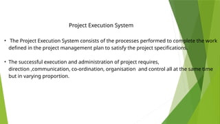 • The Project Execution System consists of the processes performed to complete the work
defined in the project management plan to satisfy the project specifications.
• The successful execution and administration of project requires,
direction ,communication, co-ordination, organisation and control all at the same time
but in varying proportion.
Project Execution System
 