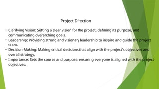 • Clarifying Vision: Setting a clear vision for the project, defining its purpose, and
communicating overarching goals.
• Leadership: Providing strong and visionary leadership to inspire and guide the project
team.
• Decision-Making: Making critical decisions that align with the project's objectives and
overall strategy.
• Importance: Sets the course and purpose, ensuring everyone is aligned with the project
objectives.
Project Direction
 