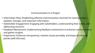 • Information Flow: Establishing effective communication channels for sharing project
updates, changes, and important information.
• Stakeholder Engagement: Engaging with stakeholders, understanding their needs, and
addressing concerns.
• Feedback Mechanisms: Implementing feedback mechanisms to enhance communication
and gather insights.
• Importance: Enhances transparency, resolves issues promptly, and keeps all involved
parties well-informed.
Communication in a Project
 