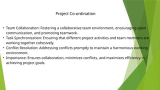 • Team Collaboration: Fostering a collaborative team environment, encouraging open
communication, and promoting teamwork.
• Task Synchronization: Ensuring that different project activities and team members are
working together cohesively.
• Conflict Resolution: Addressing conflicts promptly to maintain a harmonious working
environment.
• Importance: Ensures collaboration, minimizes conflicts, and maximizes efficiency in
achieving project goals.
Project Co-ordination
 
