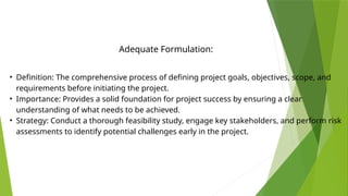 • Definition: The comprehensive process of defining project goals, objectives, scope, and
requirements before initiating the project.
• Importance: Provides a solid foundation for project success by ensuring a clear
understanding of what needs to be achieved.
• Strategy: Conduct a thorough feasibility study, engage key stakeholders, and perform risk
assessments to identify potential challenges early in the project.
Adequate Formulation:
 