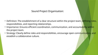 • Definition: The establishment of a clear structure within the project team, defining roles,
responsibilities, and reporting relationships.
• Importance: Ensures efficient coordination, communication, and accountability within
the project team.
• Strategy: Clearly define roles and responsibilities, encourage open communication, and
establish a collaborative culture.
Sound Project Organisation:
 