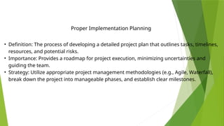 • Definition: The process of developing a detailed project plan that outlines tasks, timelines,
resources, and potential risks.
• Importance: Provides a roadmap for project execution, minimizing uncertainties and
guiding the team.
• Strategy: Utilize appropriate project management methodologies (e.g., Agile, Waterfall),
break down the project into manageable phases, and establish clear milestones.
Proper Implementation Planning
 