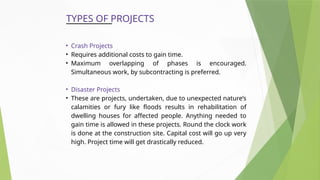 TYPES OF PROJECTS
• Crash Projects
• Requires additional costs to gain time.
• Maximum overlapping of phases is encouraged.
Simultaneous work, by subcontracting is preferred.
• Disaster Projects
• These are projects, undertaken, due to unexpected nature’s
calamities or fury like floods results in rehabilitation of
dwelling houses for affected people. Anything needed to
gain time is allowed in these projects. Round the clock work
is done at the construction site. Capital cost will go up very
high. Project time will get drastically reduced.
 