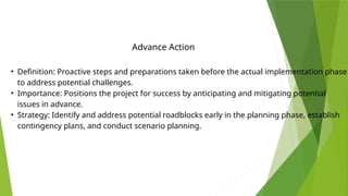 • Definition: Proactive steps and preparations taken before the actual implementation phase
to address potential challenges.
• Importance: Positions the project for success by anticipating and mitigating potential
issues in advance.
• Strategy: Identify and address potential roadblocks early in the planning phase, establish
contingency plans, and conduct scenario planning.
Advance Action
 